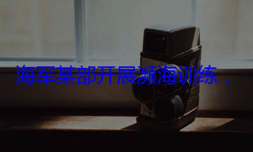 展濒海训练，党员骨干带头锤炼过硬本领海军某部开
